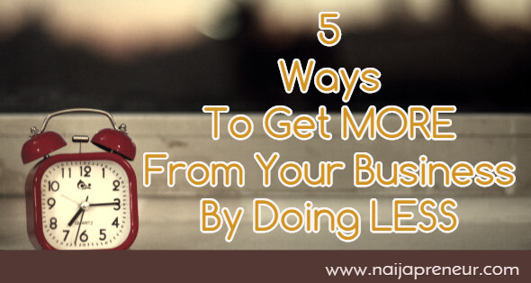 5 Ways To Get MORE From Your Business By Doing LESS